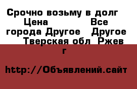 Срочно возьму в долг › Цена ­ 50 000 - Все города Другое » Другое   . Тверская обл.,Ржев г.